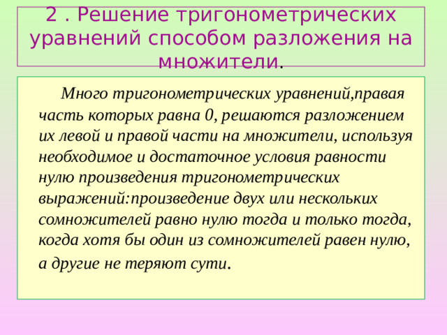 2 . Решение тригонометрических уравнений способом разложения на множители .    Много тригонометрических уравнений,правая часть которых равна 0, решаются разложением их левой и правой части на множители, используя необходимое и достаточное условия равности нулю произведения тригонометрических выражений:произведение двух или нескольких сомножителей равно нулю тогда и только тогда, когда хотя бы один из сомножителей равен нулю, а другие не теряют сути .