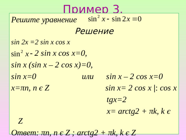 Пример 3. Решите уравнение Решение sin 2x =2 sin x cos x  - 2 sin x cos x=0, sin x (sin x – 2 cos x)=0, sin x=0 или sin x – 2 cos x=0 х=πп, п є Z sin x= 2 cos x | : cos x  tgx=2  x= arctg2 + πk, k є Z Ответ: πп, п є Z ; arctg2 + πk, k є Z