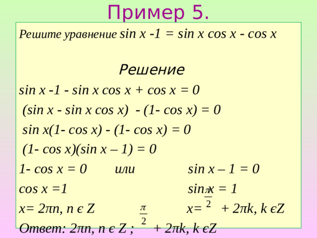 Пример 5. Решите уравнение sin x -1 = sin x cos x - cos x  Решение sin x -1 - sin x cos x + cos x = 0  (sin x - sin x cos x) - (1- cos x) = 0  sin x(1- cos x) - (1- cos x) = 0  (1- cos x)(sin x – 1) = 0 1- cos x = 0 или sin x – 1 = 0 cos x =1 sin x = 1 x= 2πn, n є Z x= + 2πk, k єZ Ответ: 2πn, n є Z ; + 2πk, k єZ