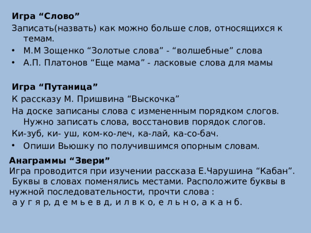 Игра “Слово” Записать(назвать) как можно больше слов, относящихся к темам. М.М Зощенко “Золотые слова” - “волшебные” слова А.П. Платонов “Еще мама” - ласковые слова для мамы  Игра “Путаница” К рассказу М. Пришвина “Выскочка” На доске записаны слова с измененным порядком слогов. Нужно записать слова, восстановив порядок слогов. Ки-зуб, ки- уш, ком-ко-леч, ка-лай, ка-со-бач. Опиши Вьюшку по получившимся опорным словам.   Анаграммы “Звери” Игра проводится при изучении рассказа Е.Чарушина “Кабан”.  Буквы в словах поменялись местами. Расположите буквы в нужной последовательности, прочти слова :  а у г я р, д е м ь е в д, и л в к о, е л ь н о, а к а н б.