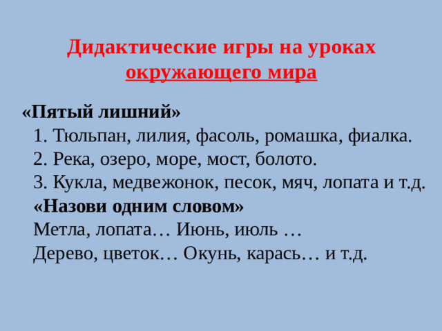 Дидактические игры на уроках окружающего мира  «Пятый лишний»  1. Тюльпан, лилия, фасоль, ромашка, фиалка.  2. Река, озеро, море, мост, болото.  3. Кукла, медвежонок, песок, мяч, лопата и т.д.  «Назови одним словом»  Метла, лопата… Июнь, июль …  Дерево, цветок… Окунь, карась… и т.д.