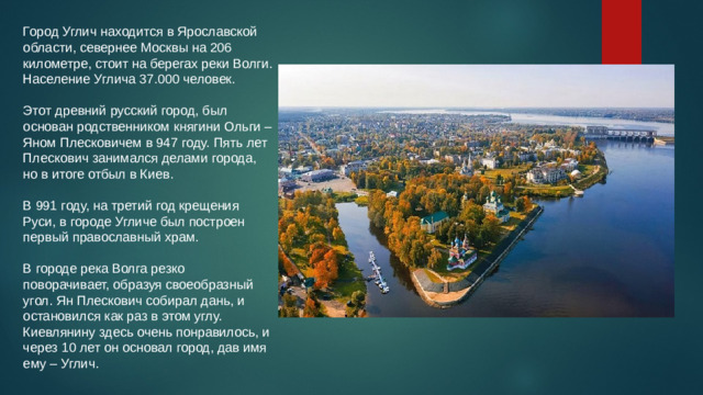 Город Углич находится в Ярославской области, севернее Москвы на 206 километре, стоит на берегах реки Волги. Население Углича 37.000 человек.   Этот древний русский город, был основан родственником княгини Ольги – Яном Плесковичем в 947 году. Пять лет Плескович занимался делами города, но в итоге отбыл в Киев.   В 991 году, на третий год крещения Руси, в городе Угличе был построен первый православный храм.   В городе река Волга резко поворачивает, образуя своеобразный угол. Ян Плескович собирал дань, и остановился как раз в этом углу. Киевлянину здесь очень понравилось, и через 10 лет он основал город, дав имя ему – Углич.