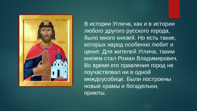 В истории Углича, как и в истории любого другого русского города, было много князей. Но есть такие, которых народ особенно любит и ценит. Для жителей Углича, таким князем стал Роман Владимирович. Во время его правления город не поучаствовал ни в одной междоусобице. Были построены новые храмы и богадельни, приюты.