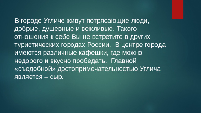 В городе Угличе живут потрясающие люди, добрые, душевные и вежливые. Такого отношения к себе Вы не встретите в других туристических городах России.  В центре города имеются различные кафешки, где можно недорого и вкусно пообедать.  Главной «съедобной» достопримечательностью Углича является – сыр.