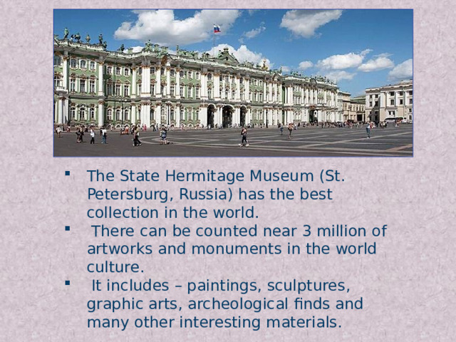 The State Hermitage Museum (St. Petersburg, Russia) has the best collection in the world.  There can be counted near 3 million of artworks and monuments in the world culture.  It includes – paintings, sculptures, graphic arts, archeological finds and many other interesting materials.