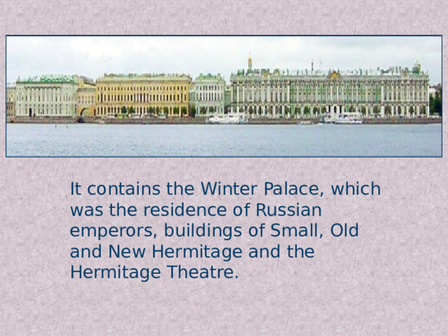 It contains the Winter Palace, which was the residence of Russian emperors, buildings of Small, Old and New Hermitage and the Hermitage Theatre.