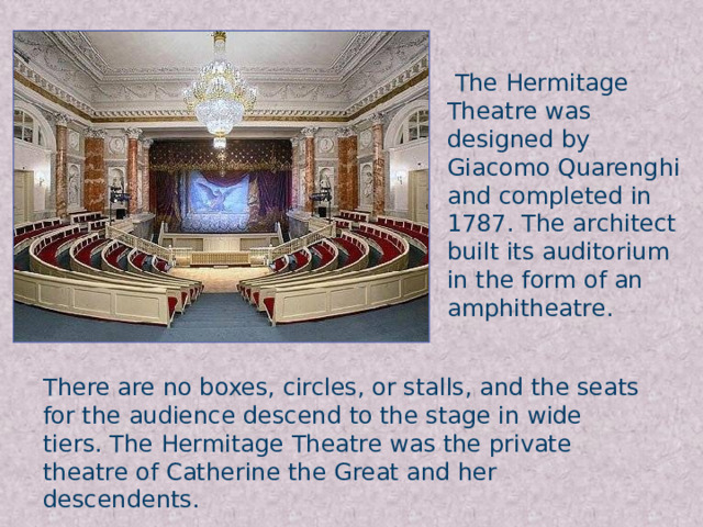 The Hermitage Theatre was designed by Giacomo Quarenghi and completed in 1787. The architect built its auditorium in the form of an amphitheatre. There are no boxes, circles, or stalls, and the seats for the audience descend to the stage in wide tiers. The Hermitage Theatre was the private theatre of Catherine the Great and her descendents.