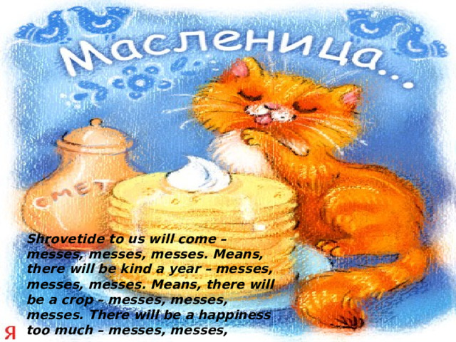 Shrovetide to us will come – messes, messes, messes. Means, there will be kind a year – messes, messes, messes. Means, there will be a crop – messes, messes, messes. There will be a happiness too much – messes, messes, messes.