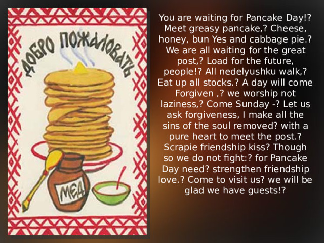 You are waiting for Pancake Day!? Meet greasy pancake,? Cheese, honey, bun Yes and cabbage pie.? We are all waiting for the great post,? Load for the future, people!? All nedelyushku walk,? Eat up all stocks.? A day will come Forgiven ,? we worship not laziness,? Come Sunday -? Let us ask forgiveness, I make all the sins of the soul removed? with a pure heart to meet the post.? Scrapie friendship kiss? Though so we do not fight:? for Pancake Day need? strengthen friendship love.? Come to visit us? we will be glad we have guests!?