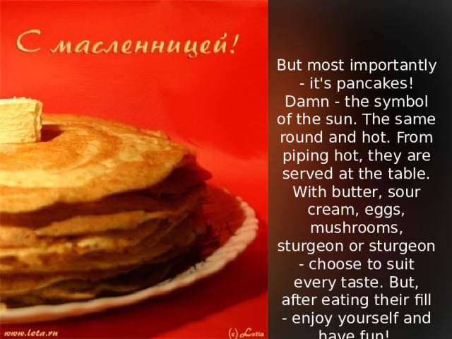 But most importantly - it's pancakes! Damn - the symbol of the sun. The same round and hot. From piping hot, they are served at the table. With butter, sour cream, eggs, mushrooms, sturgeon or sturgeon - choose to suit every taste. But, after eating their fill - enjoy yourself and have fun!