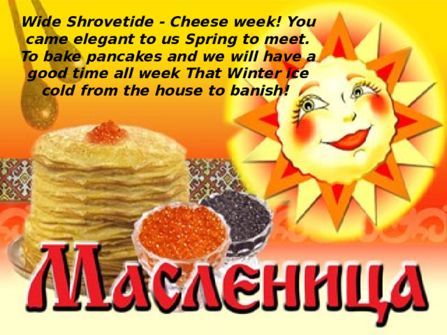 Wide Shrovetide - Cheese week! You came elegant to us Spring to meet. To bake pancakes and we will have a good time all week That Winter ice cold from the house to banish!