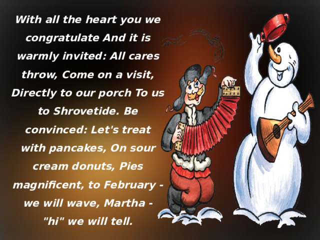 With all the heart you we congratulate And it is warmly invited: All cares throw, Come on a visit, Directly to our porch To us to Shrovetide. Be convinced: Let's treat with pancakes, On sour cream donuts, Pies magnificent, to February - we will wave, Martha - 