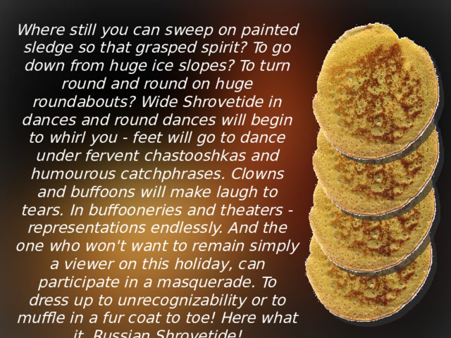 Where still you can sweep on painted sledge so that grasped spirit? To go down from huge ice slopes? To turn round and round on huge roundabouts? Wide Shrovetide in dances and round dances will begin to whirl you - feet will go to dance under fervent chastooshkas and humourous catchphrases. Clowns and buffoons will make laugh to tears. In buffooneries and theaters - representations endlessly. And the one who won't want to remain simply a viewer on this holiday, can participate in a masquerade. To dress up to unrecognizability or to muffle in a fur coat to toe! Here what it, Russian Shrovetide!