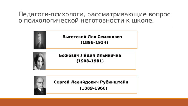 Педагоги-психологи, рассматривающие вопрос о психологической неготовности к школе.    Выготский Лев Семенович  (1896–1934) Божо́вич Ли́дия Ильи́нична (1908–1981)  Серге́й Леони́дович Рубинште́йн   (1889–1960)