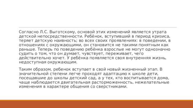 Согласно Л.С. Выготскому, основой этих изменений является утрата детской непосредственности. Ребёнок, вступивший в период кризиса, теряет детскую наивность; во всех своих проявлениях: в поведении, в отношениях с окружающими, он становится не такими понятным как раньше. Теперь по поведению ребёнка взрослые не могут однозначно судить о том, что он думает, чувствует, переживает, чего действительно хочет. У ребёнка появляется своя внутренняя жизнь, недоступная окружающим. Таким образом, ребенок вступает в свой новый жизненный этап. В значительной степени легче проходят адаптацию к школе дети, посещавшие до школы детский сад, а у тех, кто воспитывается дома, чаще наблюдается двигательная расторможенность, нежелательные изменения в характере общения со сверстниками.