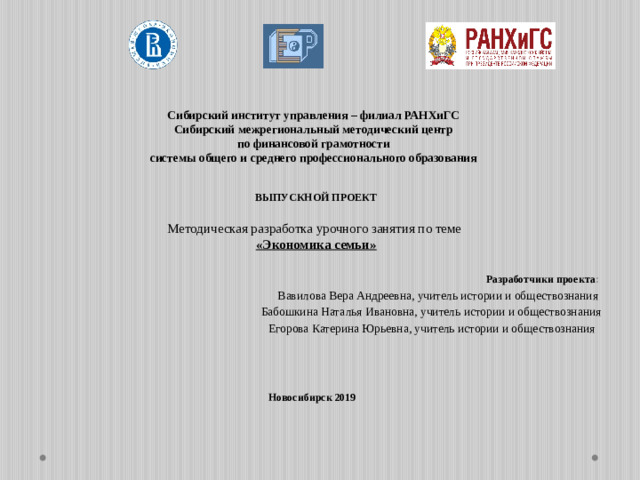 Сибирский институт управления – филиал РАНХиГС Сибирский межрегиональный методический центр по финансовой грамотности системы общего и среднего профессионального образования  ВЫПУСКНОЙ ПРОЕКТ     Методическая разработка урочного занятия по теме  «Экономика семьи»     Разработчики проекта : Вавилова Вера Андреевна, учитель истории и обществознания Бабошкина Наталья Ивановна, учитель истории и обществознания Егорова Катерина Юрьевна, учитель истории и обществознания Новосибирск 2019