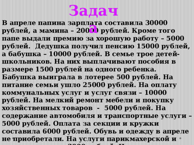 Задача В апреле папина зарплата составила 30000 рублей, а мамина – 20000 рублей. Кроме того папе выдали премию за хорошую работу – 5000 рублей. Дедушка получил пенсию 15000 рублей, а бабушка – 10000 рублей. В семье трое детей-школьников. На них выплачивают пособия в размере 1500 рублей на одного ребенка. Бабушка выиграла в лотерее 500 рублей. На питание семьи ушло 25000 рублей. На оплату коммунальных услуг и услуг связи – 10000 рублей. На мелкий ремонт мебели и покупку хозяйственных товаров - 5000 рублей. На содержание автомобиля и транспортные услуги – 5000 рублей. Оплата за секции и кружки составила 6000 рублей. Обувь и одежду в апреле не приобретали. На услуги парикмахерской и химчистки ушло 3000 рублей. На лекарства потрачено 2000 рублей. На досуг – 9000 рублей.