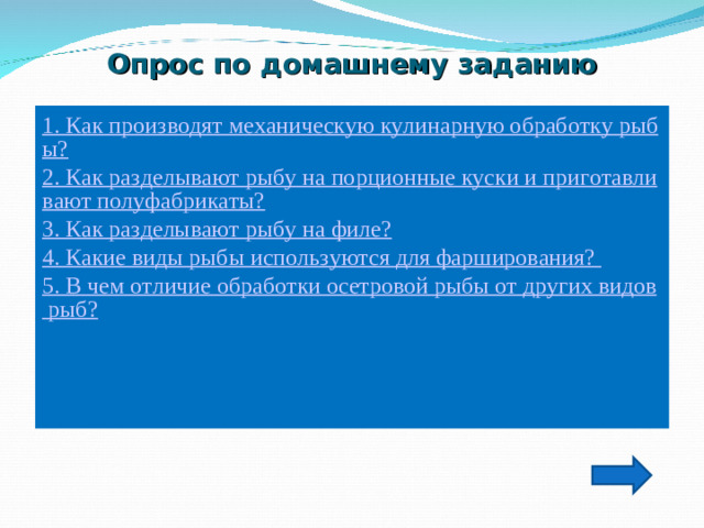 Опрос по домашнему заданию   1. Как производят механическую кулинарную обработку рыбы? 2. Как разделывают рыбу на порционные куски и приготавливают полуфабрикаты? 3. Как разделывают рыбу на филе? 4. Какие виды рыбы используются для фарширования? 5. В чем отличие обработки осетровой рыбы от других видов рыб?