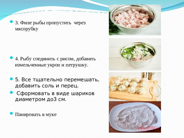 3. Ф иле рыбы пропустить через мясорубку 4. Рыбу соединить с рисом, добавить измельченные укроп и петрушку. 5. Все тщательно перемешать, добавить соль и перец.  Сформовать в виде шариков диаметром до3 см. Панировать в муке