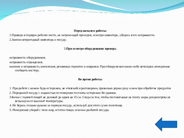 Техника безопасности. Перед началом работы: 1.Приведи в порядок рабочее место, не загромождай проходов, осмотри инвентарь, убедись в его исправности. 2.Замени непригодный инвентарь и посуду. 3. При осмотре оборудования проверь : исправность оборудования; исправность ограждения; наличие и исправность заземления, резиновых перчаток и ковриков. При обнаружении каких-либо неполадок немедленно сообщить мастеру.  Во время работы : 1 .При работе с ножом будь осторожен, не отвлекайся разговорами, правильно держи руку и нож при обработке продуктов 2. Передвигай посуду с жидкостью по поверхности плиты осторожно без рывков. 3.Бачки с горячей пищей не доливай до краев на 15 см. Следи за тем, чтобы поставленные на плиту жиры для разогрева не вспыхнули от высокой температуры. 4. Не берись голыми руками за горячую посуду, используй для этого сухое полотенце. 5. Немедленно убирай с пола жир, остатки пищи, осколки разбитой посуды.