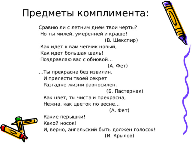 Предметы комплимента: Сравню ли с летним днем твои черты?  Но ты милей, умеренней и краше!  (В. Шекспир)  Как идет к вам чепчик новый,  Как идет большая шаль!  Поздравляю вас с обновой…  (А. Фет) … Ты прекрасна без извилин,  И прелести твоей секрет  Разгадке жизни равносилен.  (Б. Пастернак)  Как цвет, ты чиста и прекрасна,  Нежна, как цветок по весне…  (А. Фет)  Какие перышки!  Какой носок!  И, верно, ангельский быть должен голосок!  (И. Крылов)