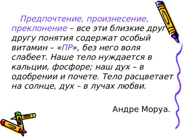 Предпочтение, произнесение, преклонение – все эти близкие друг другу понятия содержат особый витамин – « ПР », без него воля слабеет. Наше тело нуждается в кальции, фосфоре; наш дух – в одобрении и почете. Тело расцветает на солнце, дух – в лучах любви.  Андре Моруа.