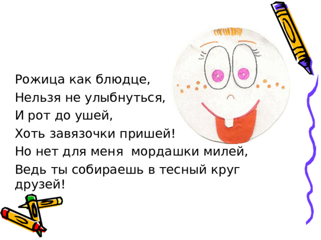 Рожица как блюдце, Нельзя не улыбнуться, И рот до ушей, Хоть завязочки пришей! Но нет для меня мордашки милей, Ведь ты собираешь в тесный круг друзей!