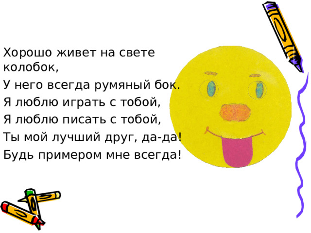 Хорошо живет на свете колобок, У него всегда румяный бок. Я люблю играть с тобой, Я люблю писать с тобой, Ты мой лучший друг, да-да! Будь примером мне всегда!