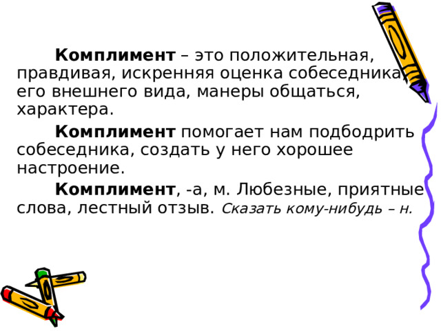 Комплимент – это положительная, правдивая, искренняя оценка собеседника, его внешнего вида, манеры общаться, характера. Комплимент помогает нам подбодрить собеседника, создать у него хорошее настроение. Комплимент , -а, м. Любезные, приятные слова, лестный отзыв. Сказать кому-нибудь – н.