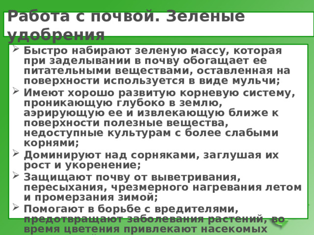 Работа с почвой. Зеленые удобрения Быстро набирают зеленую массу, которая при заделывании в почву обогащает ее питательными веществами, оставленная на поверхности используется в виде мульчи; Имеют хорошо развитую корневую систему, проникающую глубоко в землю, аэрирующую ее и извлекающую ближе к поверхности полезные вещества, недоступные культурам с более слабыми корнями; Доминируют над сорняками, заглушая их рост и укоренение; Защищают почву от выветривания, пересыхания, чрезмерного нагревания летом и промерзания зимой; Помогают в борьбе с вредителями, предотвращают заболевания растений, во время цветения привлекают насекомых опылителей.