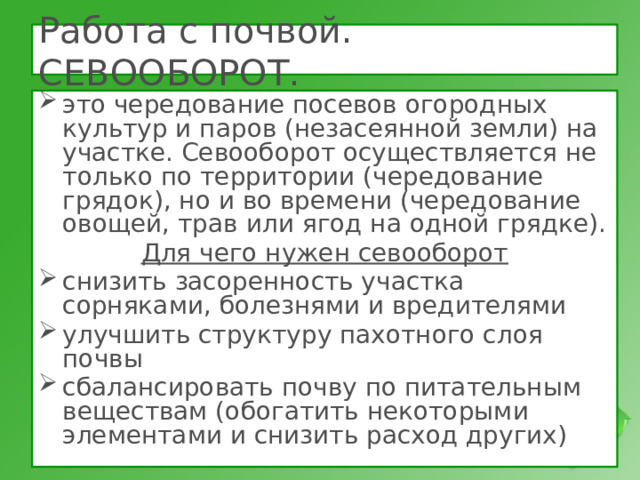 Работа с почвой. СЕВООБОРОТ. это чередование посевов огородных культур и паров (незасеянной земли) на участке. Севооборот осуществляется не только по территории (чередование грядок), но и во времени (чередование овощей, трав или ягод на одной грядке). Для чего нужен севооборот снизить засоренность участка сорняками, болезнями и вредителями улучшить структуру пахотного слоя почвы сбалансировать почву по питательным веществам (обогатить некоторыми элементами и снизить расход других)