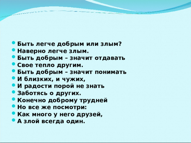 Быть легче добрым или злым? Наверно легче злым. Быть добрым – значит отдавать Свое тепло другим. Быть добрым – значит понимать И близких, и чужих, И радости порой не знать Заботясь о других. Конечно доброму трудней Но все же посмотри: Как много у него друзей, А злой всегда один.