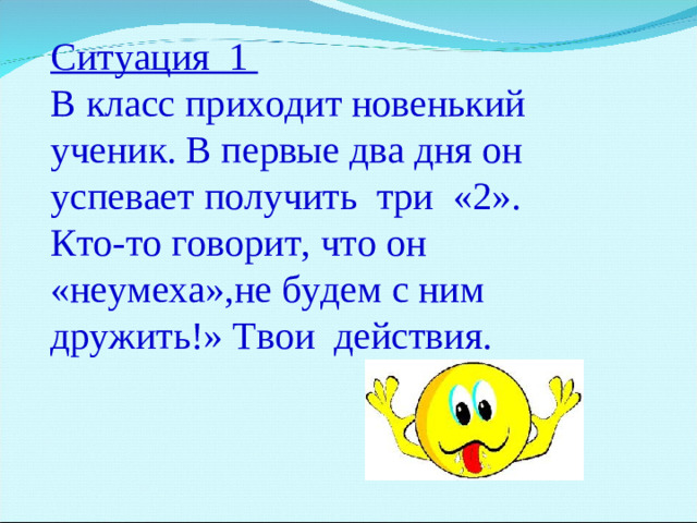 Ситуация 1 В класс приходит новенький ученик. В первые два дня он успевает получить три «2». Кто-то говорит, что он «неумеха»,не будем с ним дружить!» Твои действия.