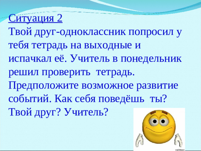 Ситуация 2 Твой друг-одноклассник попросил у тебя тетрадь на выходные и испачкал её. Учитель в понедельник решил проверить тетрадь. Предположите возможное развитие событий. Как себя поведёшь ты? Твой друг? Учитель?