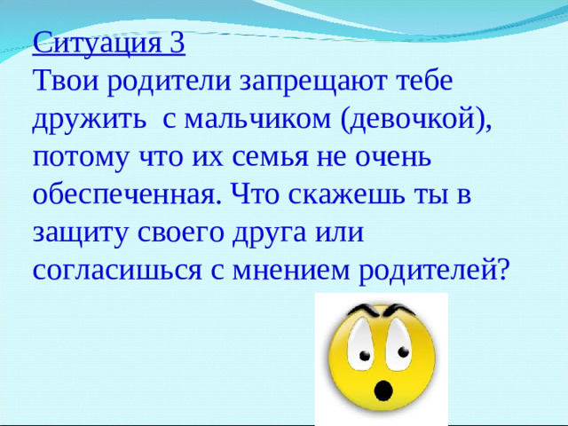 Ситуация 3 Твои родители запрещают тебе дружить с мальчиком (девочкой), потому что их семья не очень обеспеченная. Что скажешь ты в защиту своего друга или согласишься с мнением родителей?