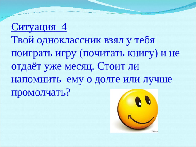 Ситуация 4 Твой одноклассник взял у тебя поиграть игру (почитать книгу) и не отдаёт уже месяц. Стоит ли напомнить ему о долге или лучше промолчать?