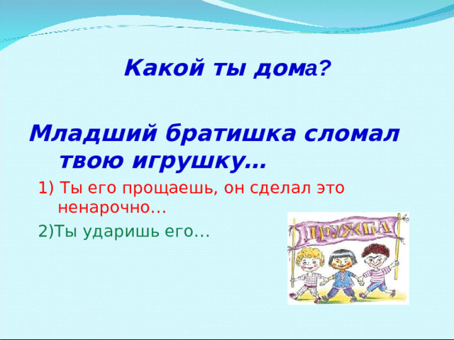 Какой ты дом а?  Младший братишка сломал твою игрушку…  1) Ты его прощаешь, он сделал это ненарочно…  2)Ты ударишь его…