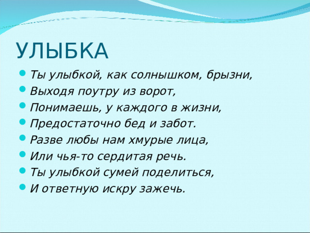 Ты улыбкой, как солнышком, брызни, Выходя поутру из ворот, Понимаешь, у каждого в жизни, Предостаточно бед и забот. Разве любы нам хмурые лица, Или чья-то сердитая речь. Ты улыбкой сумей поделиться, И ответную искру зажечь.