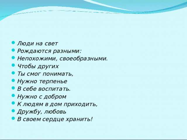 Люди на свет Рождаются разными: Непохожими, своеобразными. Чтобы других Ты смог понимать, Нужно терпенье В себе воспитать. Нужно с добром К людям в дом приходить, Дружбу, любовь В своем сердце хранить!