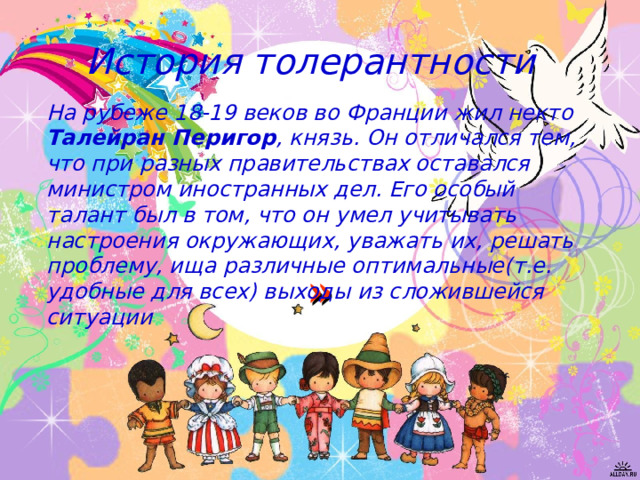 История толерантности На рубеже 18-19 веков во Франции жил некто Талейран Перигор , князь. Он отличался тем, что при разных правительствах оставался министром иностранных дел. Его особый талант был в том, что он умел учитывать настроения окружающих, уважать их, решать проблему, ища различные оптимальные(т.е. удобные для всех) выходы из сложившейся ситуации »