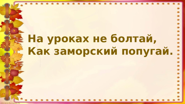 На уроках не болтай, Как заморский попугай.