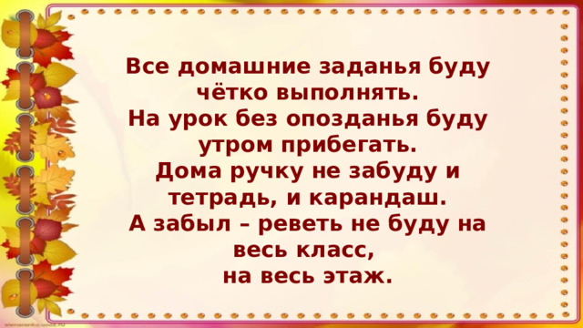 Все домашние заданья буду чётко выполнять. На урок без опозданья буду утром прибегать. Дома ручку не забуду и тетрадь, и карандаш. А забыл – реветь не буду на весь класс, на весь этаж.