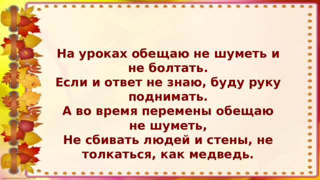 На уроках обещаю не шуметь и не болтать. Если и ответ не знаю, буду руку поднимать. А во время перемены обещаю не шуметь, Не сбивать людей и стены, не толкаться, как медведь.