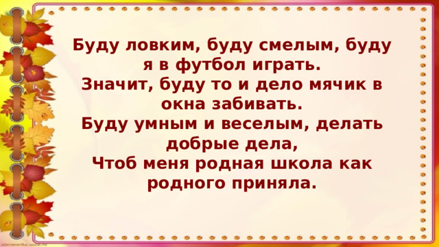 Буду ловким, буду смелым, буду я в футбол играть. Значит, буду то и дело мячик в окна забивать. Буду умным и веселым, делать добрые дела, Чтоб меня родная школа как родного приняла.