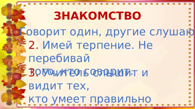 ЗНАКОМСТВО 1. Говорит один, другие слушают. 2. Имей терпение. Не перебивай того, кто говорит. 3. Учитель слышит и видит тех, кто умеет правильно поднимать руку.