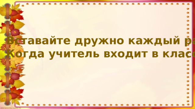 Вставайте дружно каждый раз Когда учитель входит в класс.