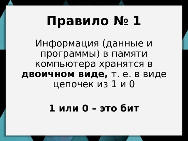 Правило № 1 Информация (данные и программы) в памяти компьютера хранятся в двоичном виде, т. е. в виде цепочек из 1 и 0 1 или 0 – это бит