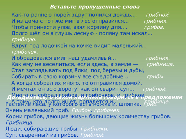 Вставьте пропущенные слова Как-то раннею порой вдруг полился дождь... грибной. И из дома с тот же миг в лес отправился... грибник. Чтобы принести улов, взял корзину для.... грибов. Долго шёл он в глушь лесную - поляну там искал... грибную. Вдруг под лодочкой на кочке видит маленький... грибочек. И обрадовался вмиг наш удачливый... грибник. Как ему не веселиться, если здесь, в земле — грибница. Стал заглядывать под ёлки, под березы и дубы, Собирать в свою корзину все съедобные... грибы. А когда собрал их много, то отправился домой, И мечтал он всю дорогу, как он сварит суп... грибной. Много он собрал грибов, и грибочков, и грибков, А тому, кто долго ищет, попадется и... грибище. Догадайтесь, о какой картинке говорится в предложении Растение леса, у которого есть ножка и, шляпка. Гриб. Очень маленький гриб. Грибок , грибочек. Корни грибов, дающие жизнь большому количеству грибов. Грибница. Люди, собирающие грибы. Грибники. Суп, сваренный из грибов. Грибной. Подосиновики, подберёзовики и лисички - это грибы.