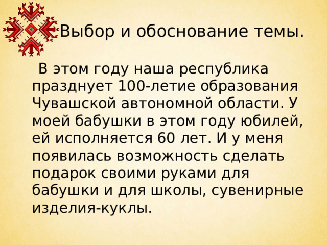 Выбор и обоснование темы.  В этом году наша республика празднует 100-летие образования Чувашской автономной области. У моей бабушки в этом году юбилей, ей исполняется 60 лет. И у меня появилась возможность сделать подарок своими руками для бабушки и для школы, сувенирные изделия-куклы.