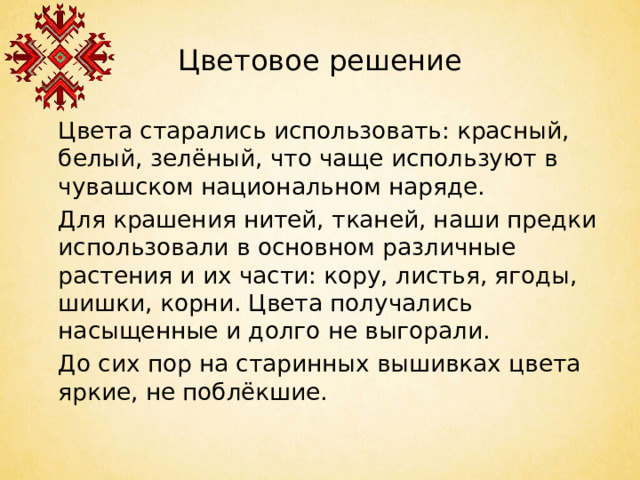 Цветовое решение  Цвета старались использовать: красный, белый, зелёный, что чаще используют в чувашском национальном наряде.  Для крашения нитей, тканей, наши предки использовали в основном различные растения и их части: кору, листья, ягоды, шишки, корни. Цвета получались насыщенные и долго не выгорали.  До сих пор на старинных вышивках цвета яркие, не поблёкшие.